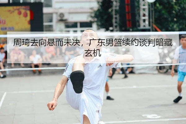 周琦去向悬而未决，广东男篮续约谈判暗藏玄机