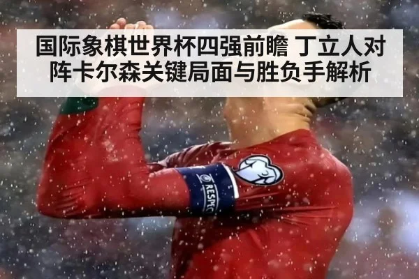 国际象棋世界杯四强前瞻 丁立人对阵卡尔森关键局面与胜负手解析